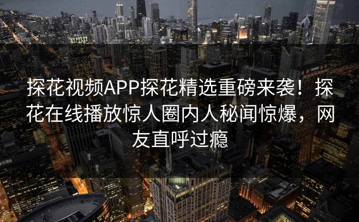 探花视频APP探花精选重磅来袭！探花在线播放惊人圈内人秘闻惊爆，网友直呼过瘾