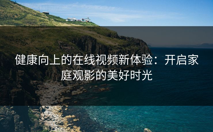 健康向上的在线视频新体验：开启家庭观影的美好时光