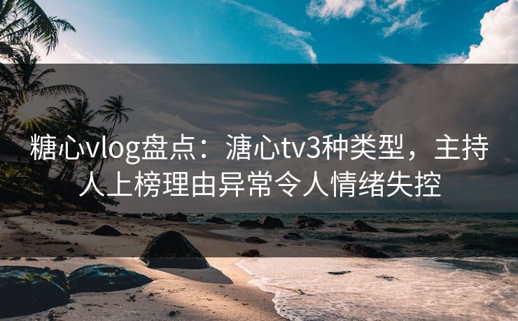 糖心vlog盘点：溏心tv3种类型，主持人上榜理由异常令人情绪失控