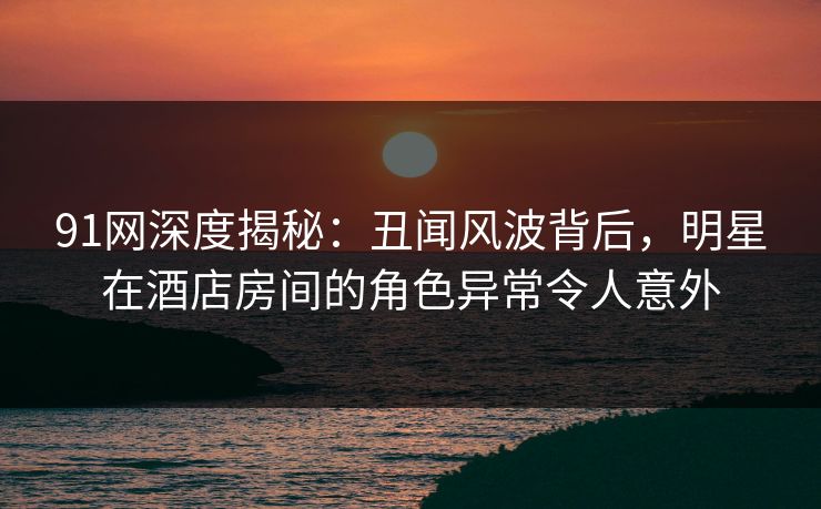 91网深度揭秘：丑闻风波背后，明星在酒店房间的角色异常令人意外