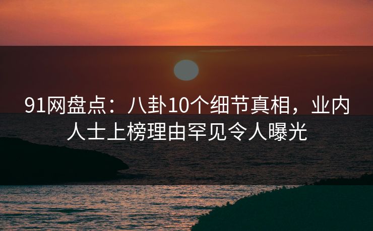 91网盘点：八卦10个细节真相，业内人士上榜理由罕见令人曝光