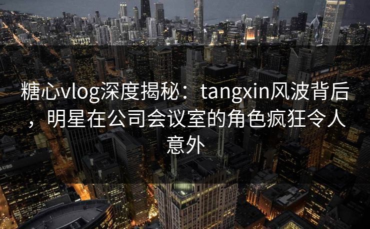 糖心vlog深度揭秘：tangxin风波背后，明星在公司会议室的角色疯狂令人意外