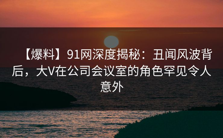 【爆料】91网深度揭秘:丑闻风波背后,大V在公司会议室的角色罕见令人意外 【爆料】91网深度揭秘:丑闻风波背后,大V在公司会议室的角色罕见令人意外