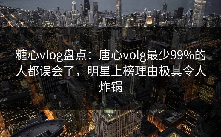 糖心vlog盘点：唐心volg最少99%的人都误会了，明星上榜理由极其令人炸锅