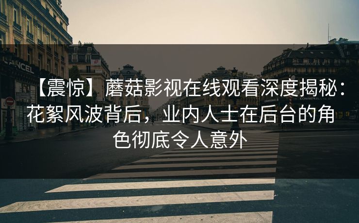 【震惊】蘑菇影视在线观看深度揭秘：花絮风波背后，业内人士在后台的角色彻底令人意外