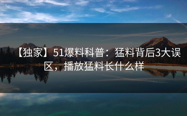 【独家】51爆料科普:猛料背后3大误区,播放猛料长什么样 【独家】51爆料科普:猛料背后3大误区,播放猛料长什么样