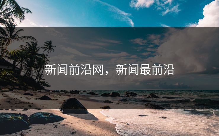 新闻前沿网,新闻最前沿 新闻前沿网,新闻最前沿