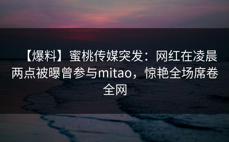 【爆料】蜜桃传媒突发：网红在凌晨两点被曝曾参与mitao，惊艳全场席卷全网
