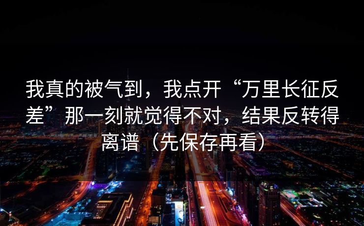 我真的被气到，我点开“万里长征反差”那一刻就觉得不对，结果反转得离谱（先保存再看）