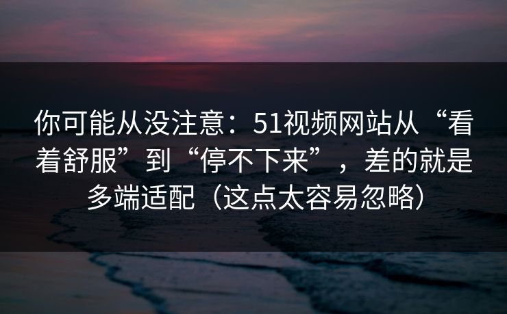 你可能从没注意:51视频网站从“看着舒服”到“停不下来”,差的就是多端适配(这点太容易忽略) 你可能从没注意:51视频网站从“看着舒服”到“停不下来”,差的就是多端适配(这点太容易忽略)