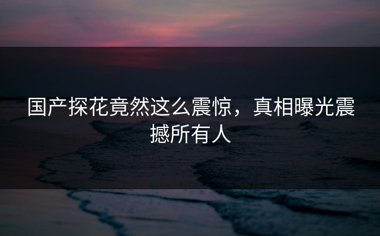 国产探花竟然这么震惊，真相曝光震撼所有人