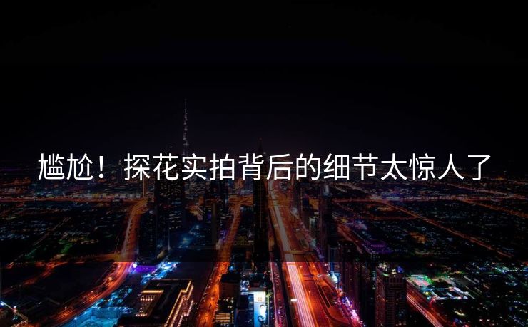 尴尬！探花实拍背后的细节太惊人了