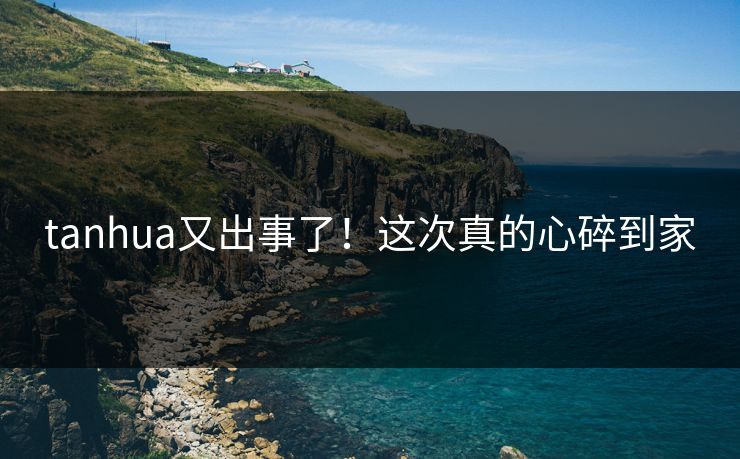 tanhua又出事了！这次真的心碎到家