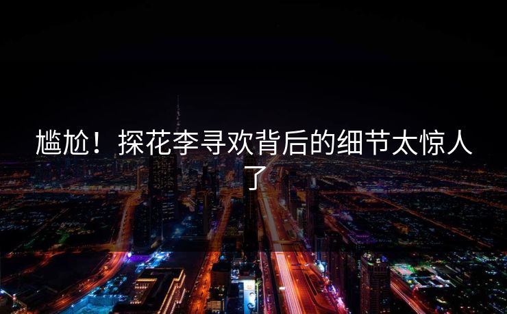 尴尬！探花李寻欢背后的细节太惊人了
