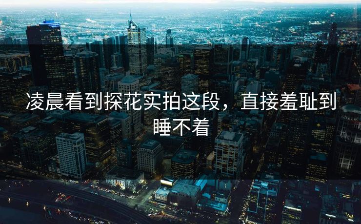 凌晨看到探花实拍这段，直接羞耻到睡不着