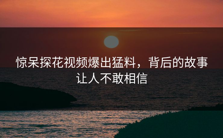 惊呆探花视频爆出猛料，背后的故事让人不敢相信