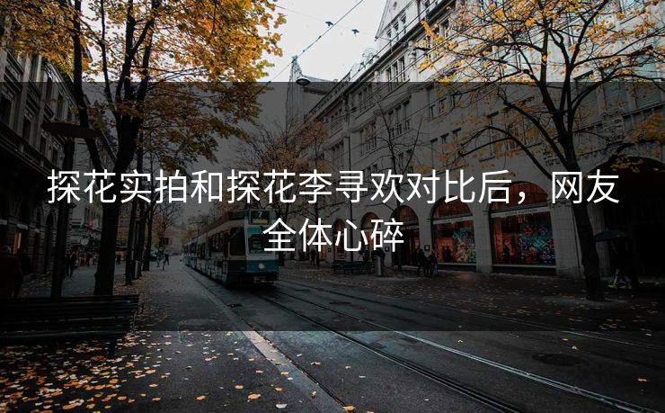 探花实拍和探花李寻欢对比后，网友全体心碎