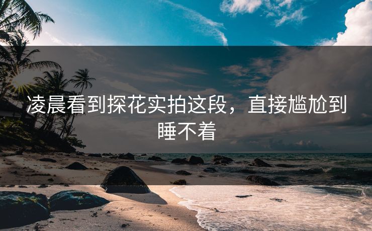凌晨看到探花实拍这段，直接尴尬到睡不着