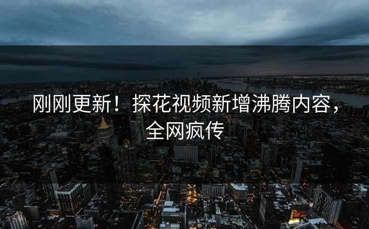 刚刚更新！探花视频新增沸腾内容，全网疯传