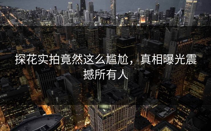 探花实拍竟然这么尴尬，真相曝光震撼所有人