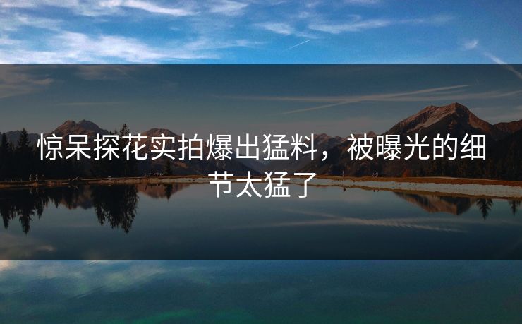 惊呆探花实拍爆出猛料，被曝光的细节太猛了