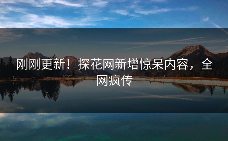 刚刚更新！探花网新增惊呆内容，全网疯传