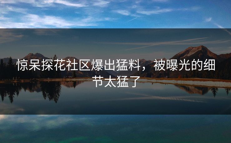 惊呆探花社区爆出猛料，被曝光的细节太猛了