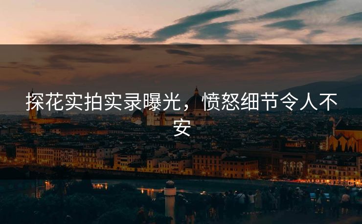 探花实拍实录曝光，愤怒细节令人不安