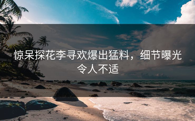 惊呆探花李寻欢爆出猛料，细节曝光令人不适
