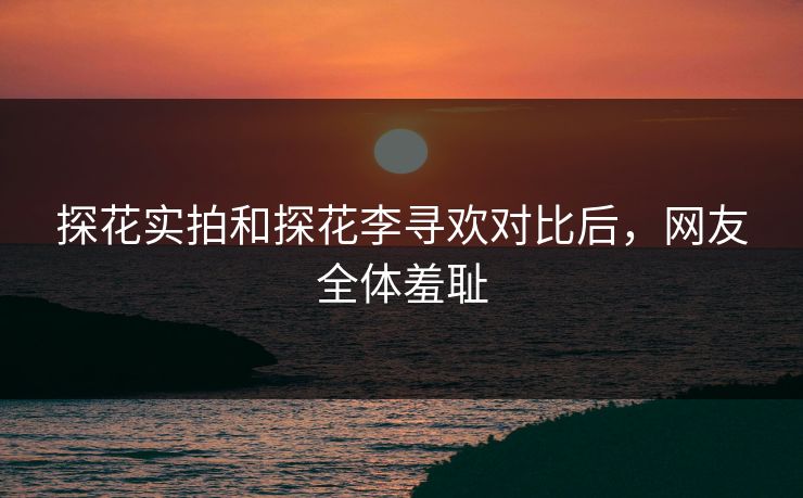 探花实拍和探花李寻欢对比后，网友全体羞耻