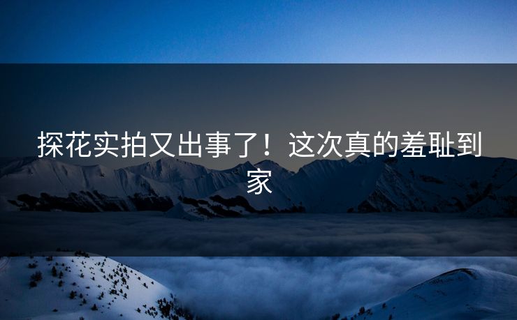 探花实拍又出事了！这次真的羞耻到家