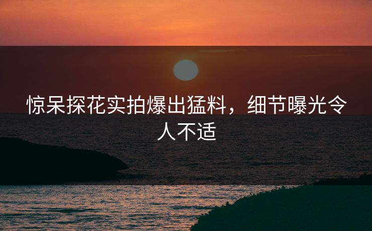 惊呆探花实拍爆出猛料，细节曝光令人不适
