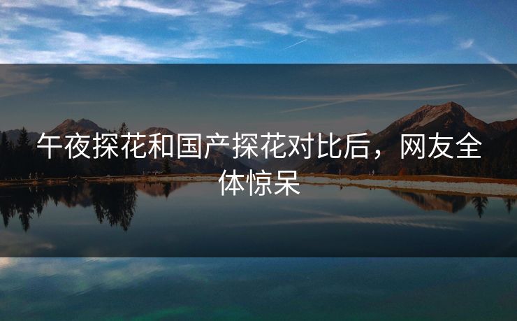 午夜探花和国产探花对比后，网友全体惊呆