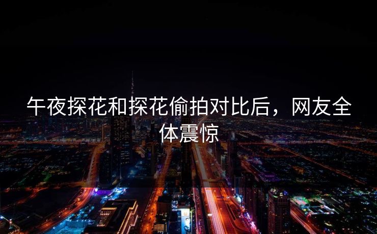 午夜探花和探花偷拍对比后，网友全体震惊