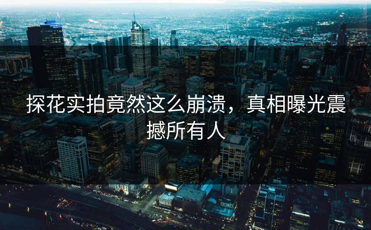 探花实拍竟然这么崩溃，真相曝光震撼所有人