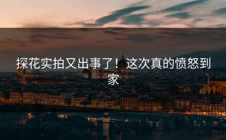 探花实拍又出事了！这次真的愤怒到家
