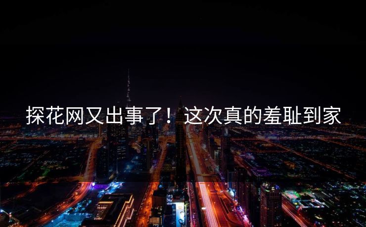 探花网又出事了！这次真的羞耻到家