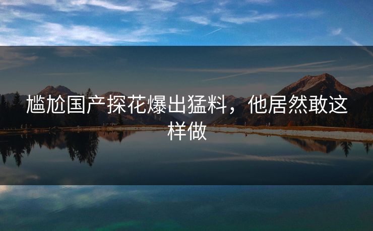 尴尬国产探花爆出猛料，他居然敢这样做