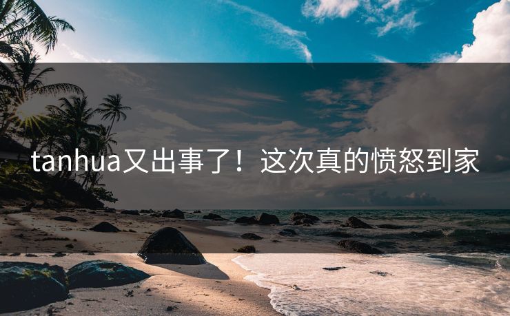 tanhua又出事了！这次真的愤怒到家