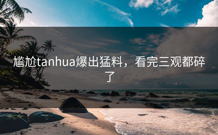 尴尬tanhua爆出猛料，看完三观都碎了