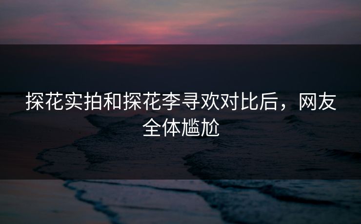 探花实拍和探花李寻欢对比后，网友全体尴尬