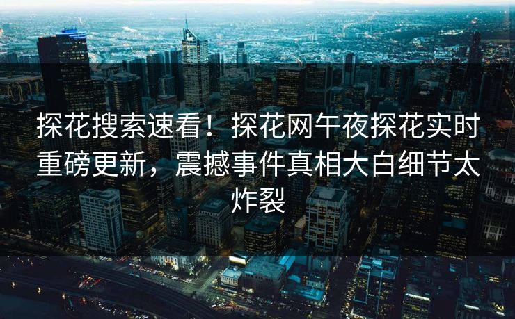 探花搜索速看！探花网午夜探花实时重磅更新，震撼事件真相大白细节太炸裂