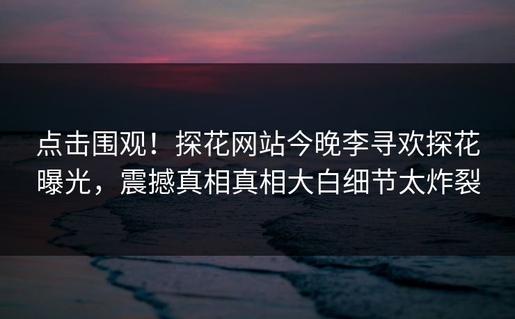 点击围观！探花网站今晚李寻欢探花曝光，震撼真相真相大白细节太炸裂