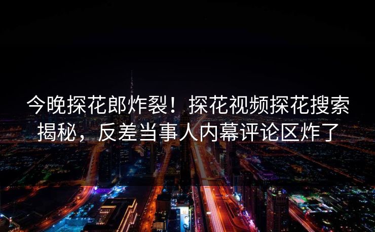 今晚探花郎炸裂！探花视频探花搜索揭秘，反差当事人内幕评论区炸了