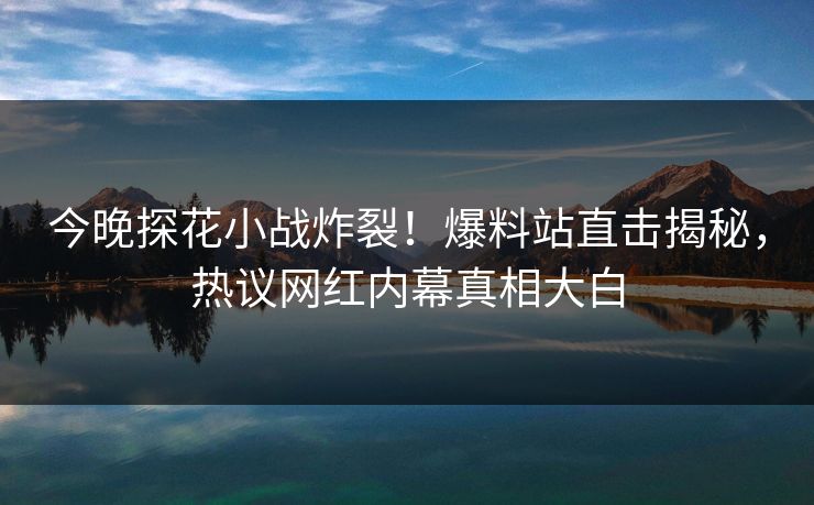 今晚探花小战炸裂！爆料站直击揭秘，热议网红内幕真相大白