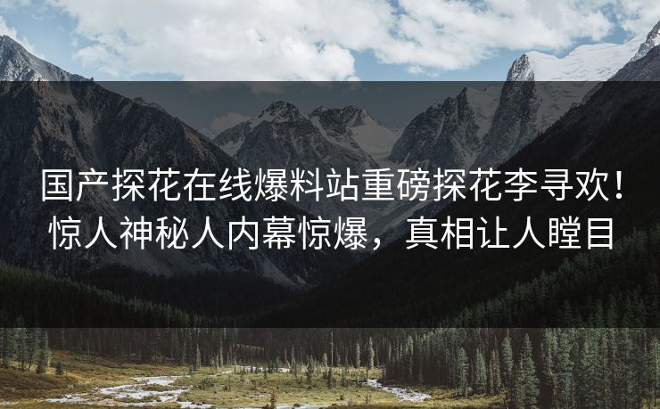 国产探花在线爆料站重磅探花李寻欢！惊人神秘人内幕惊爆，真相让人瞠目