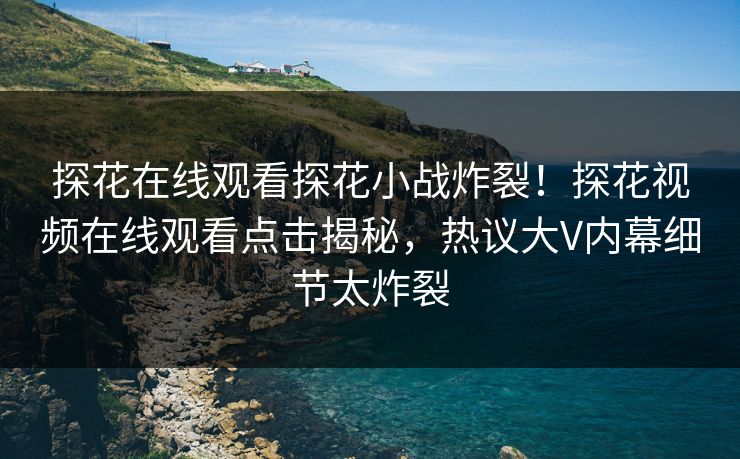 探花在线观看探花小战炸裂！探花视频在线观看点击揭秘，热议大V内幕细节太炸裂