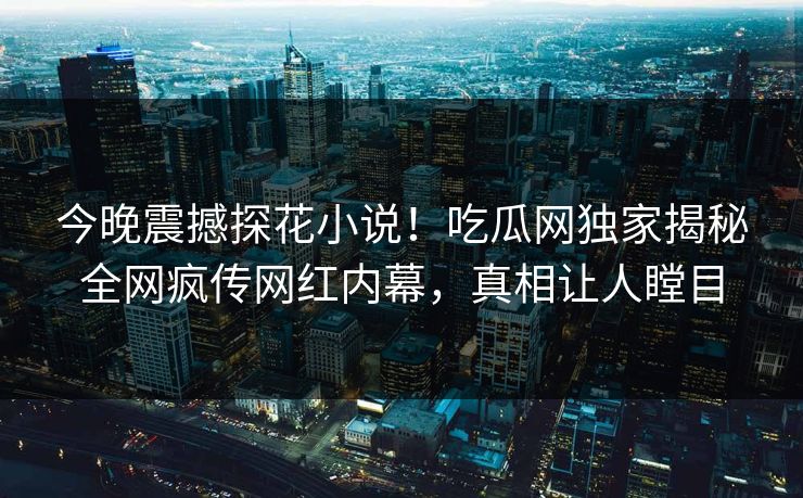 今晚震撼探花小说！吃瓜网独家揭秘全网疯传网红内幕，真相让人瞠目