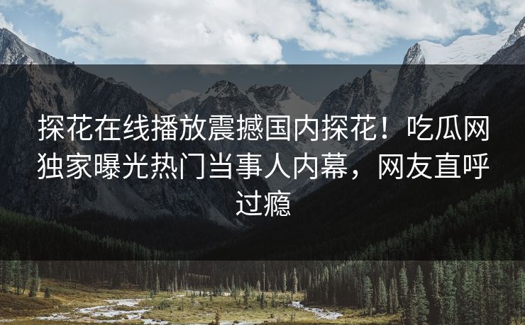 探花在线播放震撼国内探花！吃瓜网独家曝光热门当事人内幕，网友直呼过瘾