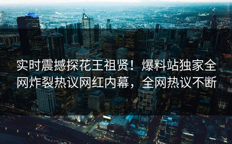 实时震撼探花王祖贤！爆料站独家全网炸裂热议网红内幕，全网热议不断